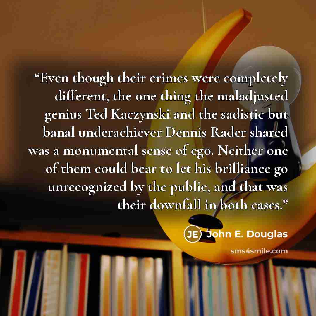 “Even though their crimes were completely different, the one thing the maladjusted genius Ted Kaczynski and the sadistic but banal underachiever Dennis Rader shared was a monumental sense of ego. Neither one of them could bear to let his brilliance go unrecognized by the public, and that was their…” quote by John E. Douglas
