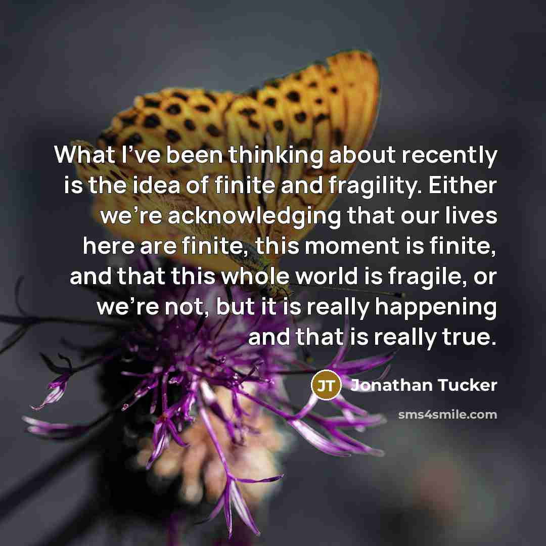 “What I've been thinking about recently is the idea of finite and fragility. Either we're acknowledging that our lives here are finite, this moment is finite, and that this whole world is fragile, or we're not, but it is really happening and that is really true.” quote by Jonathan Tucker