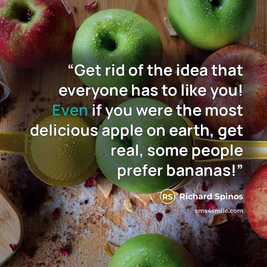 “Get rid of the idea that everyone has to like you! Even if you were the most delicious apple on earth, get real, some people prefer bananas!” quote by Richard Spinos