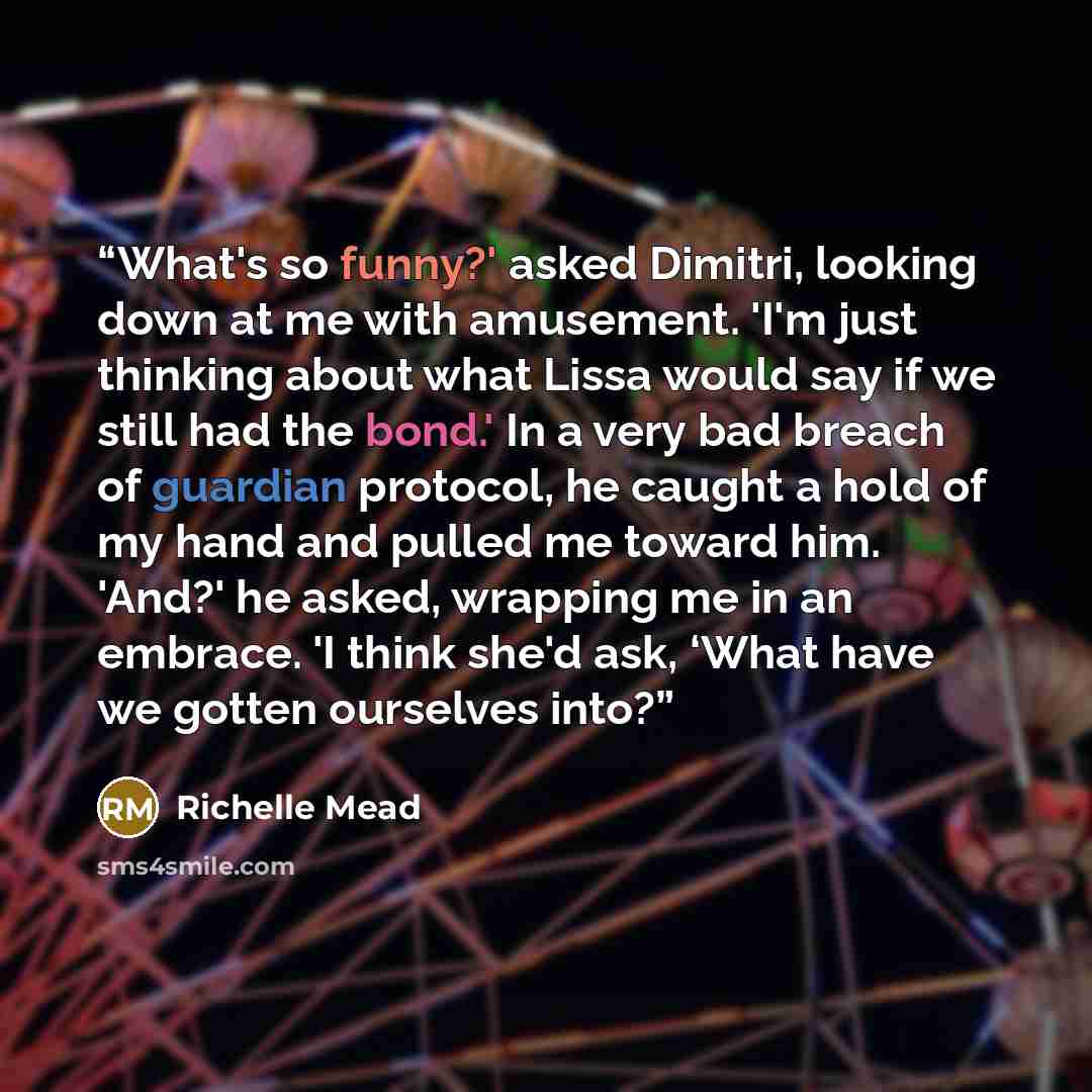 “What's so funny?' asked Dimitri, looking down at me with amusement. 'I'm just thinking about what Lissa would say if we still had the bond.' In a very bad breach of guardian protocol, he caught a hold of my hand and pulled me toward him. 'And?' he asked, wrapping me in an embrace. 'I think she'd…” quote by Richelle Mead