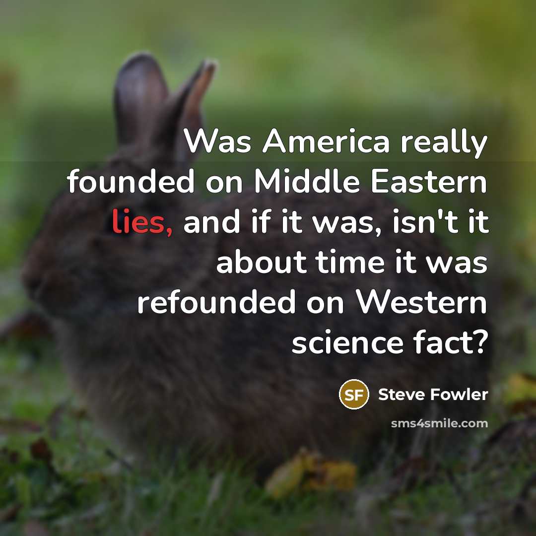 “Was America really founded on Middle Eastern lies, and if it was, isn't it about time it was refounded on Western science fact?” quote by Steve Fowler