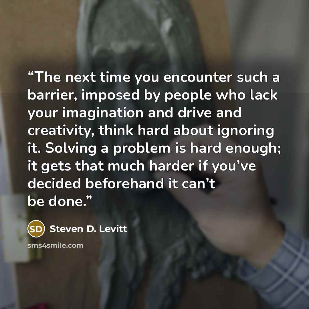 “The next time you encounter such a barrier, imposed by people who lack your imagination and drive and creativity, think hard about ignoring it. Solving a problem is hard enough; it gets that much harder if you’ve decided beforehand it can’t be done.” quote by Steven D. Levitt
