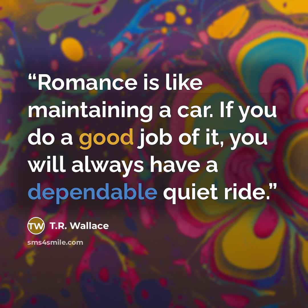 “Romance is like maintaining a car. If you do a good job of it, you will always have a dependable quiet ride.” quote by T.R. Wallace