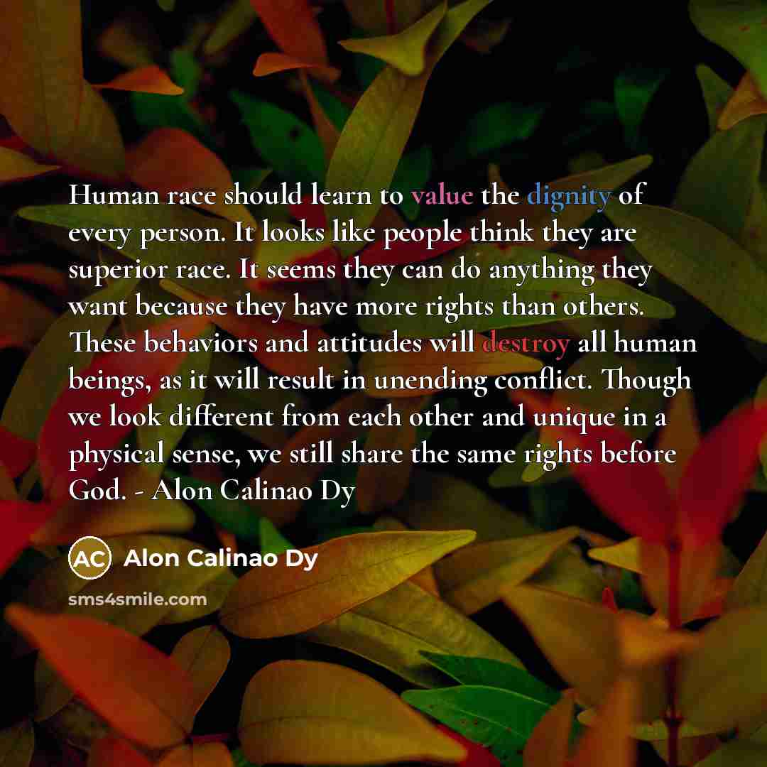 “Human race should learn to value the dignity of every person. It looks like people think they are superior race. It seems they can do anything they want because they have more rights than others. These behaviors and attitudes will destroy all human beings, as it will result in unending conflict…” quote by Alon Calinao Dy