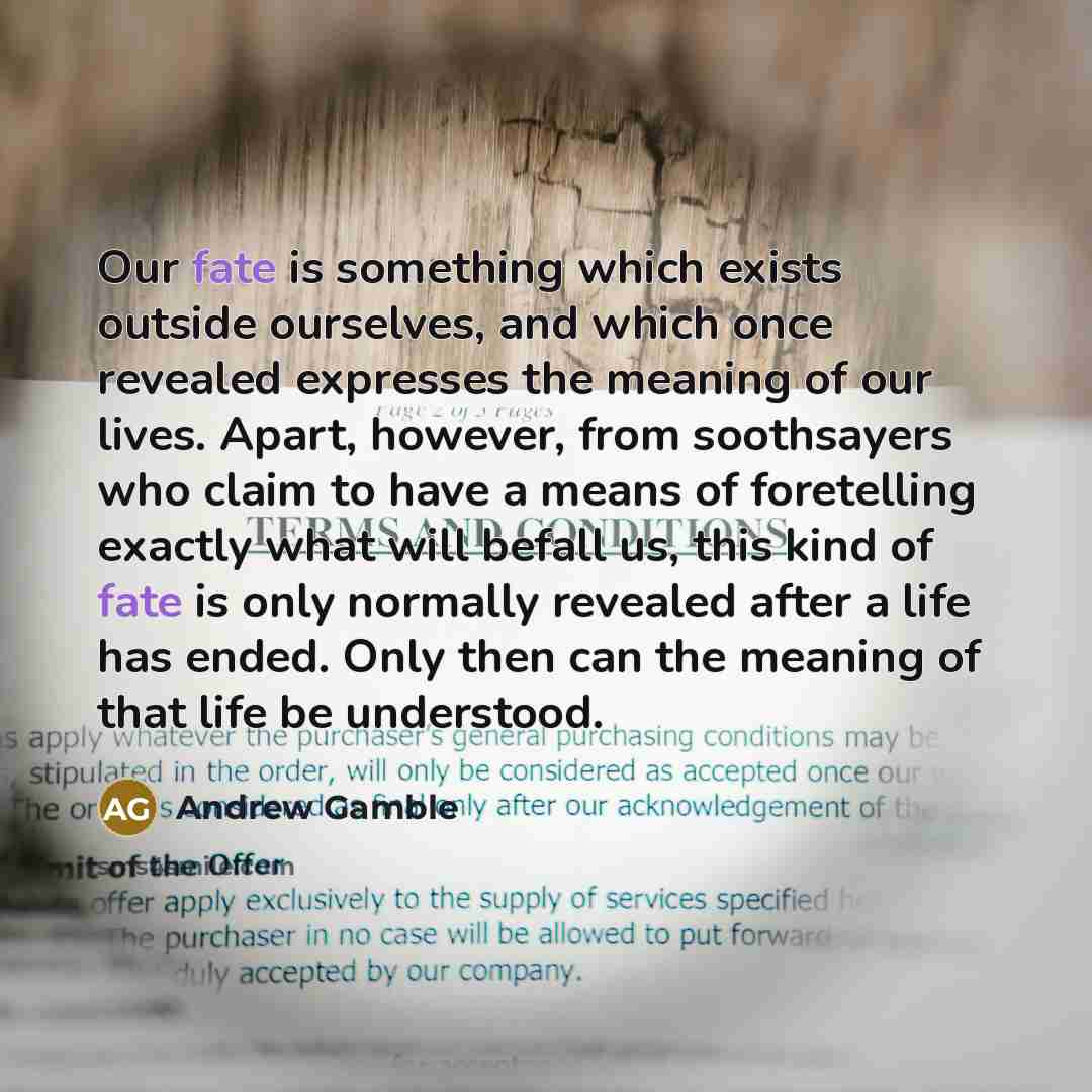 “Our fate is something which exists outside ourselves, and which once revealed expresses the meaning of our lives. Apart, however, from soothsayers who claim to have a means of foretelling exactly what will befall us, this kind of fate is only normally revealed after a life has ended. Only then can…” quote by Andrew Gamble