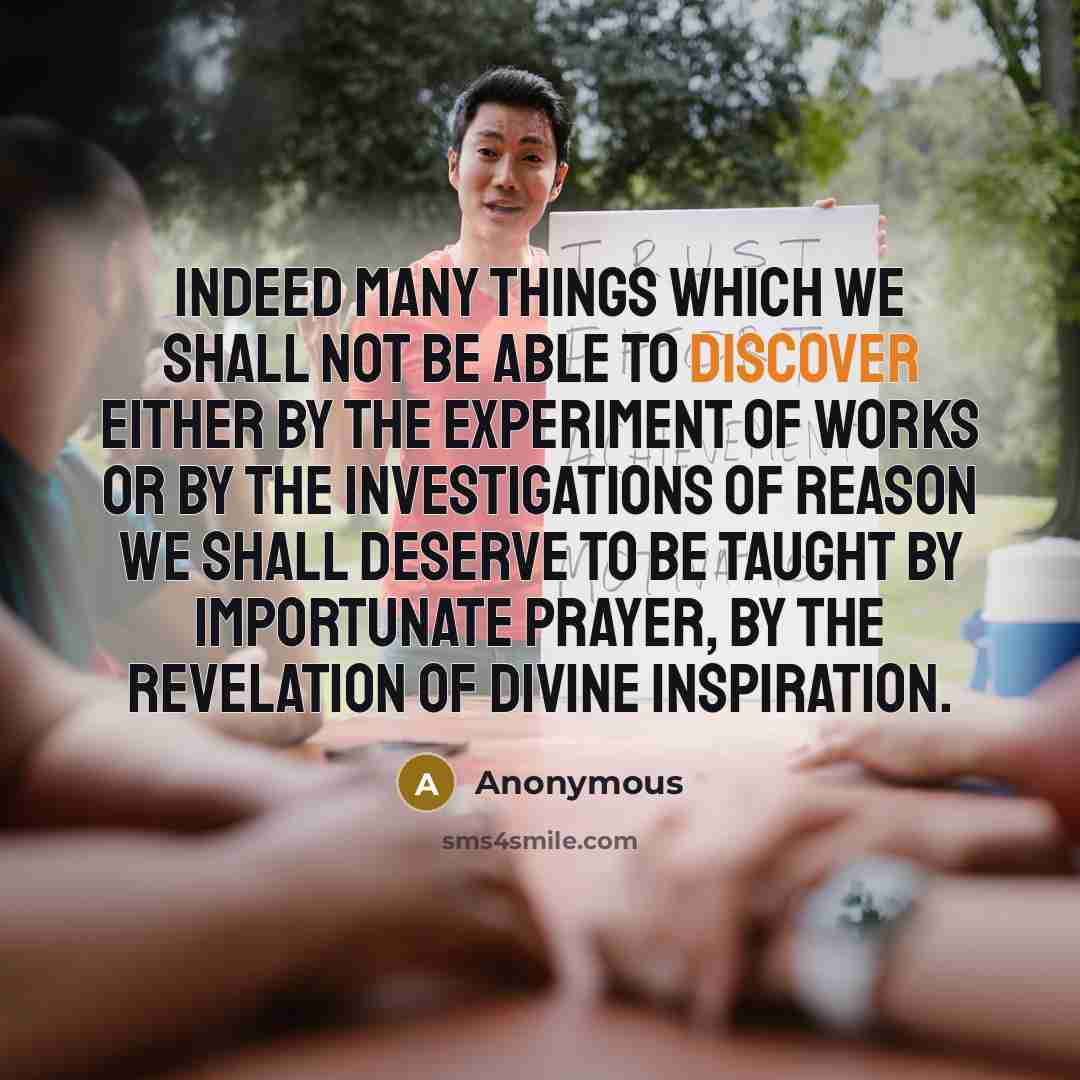 “Indeed many things which we shall not be able to discover either by the experiment of works or by the investigations of reason we shall deserve to be taught by importunate prayer, by the revelation of divine inspiration.” quote by Anonymous