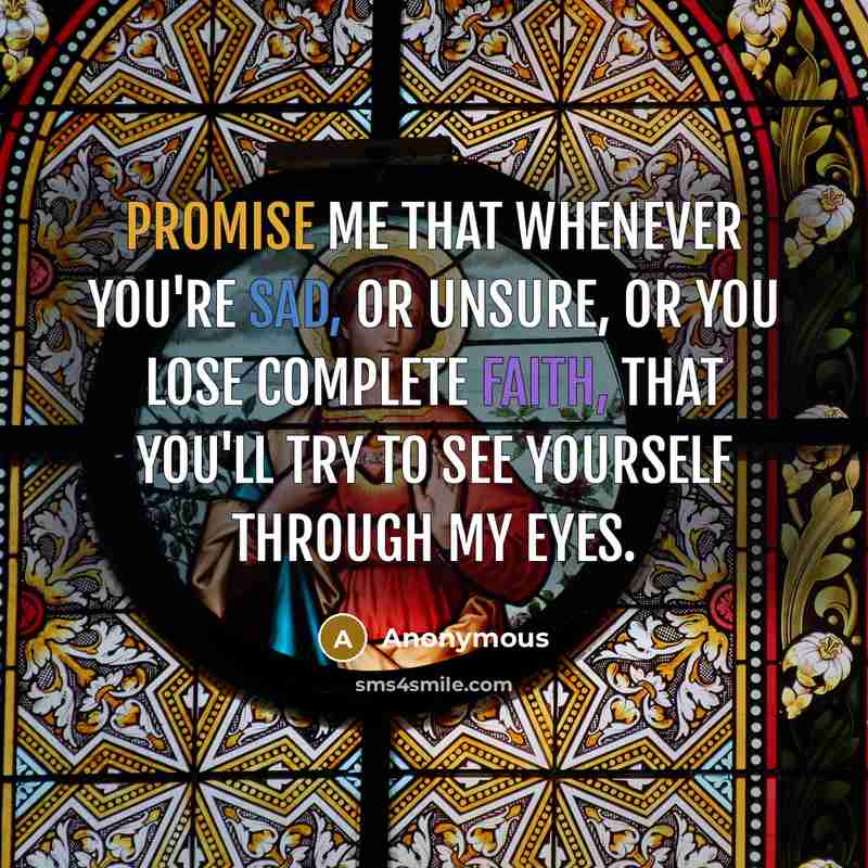 “Promise me that whenever you're sad, or unsure, or you lose complete faith, that you'll try to see yourself through my eyes.” quote by Anonymous
