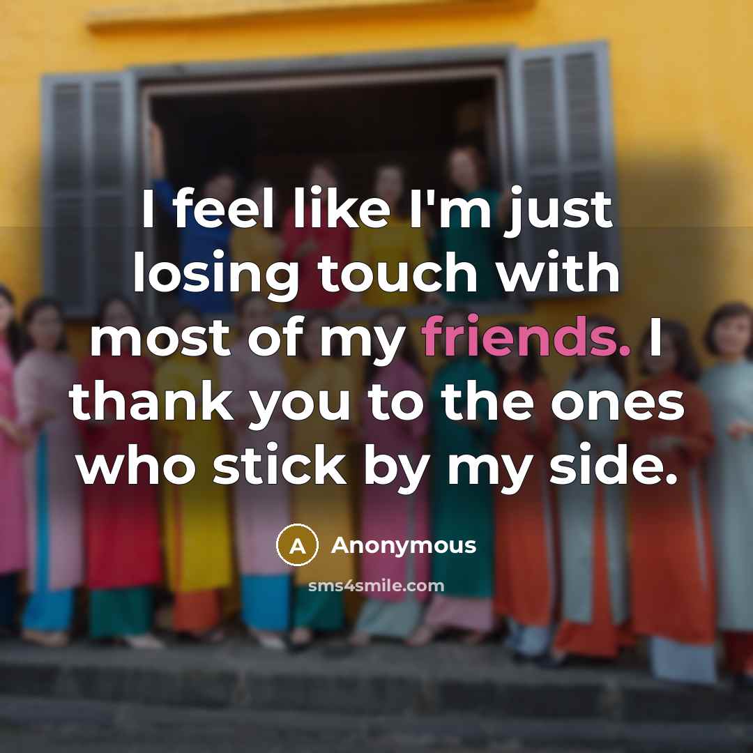 “I feel like I'm just losing touch with most of my friends. I thank you to the ones who stick by my side.” quote by Anonymous