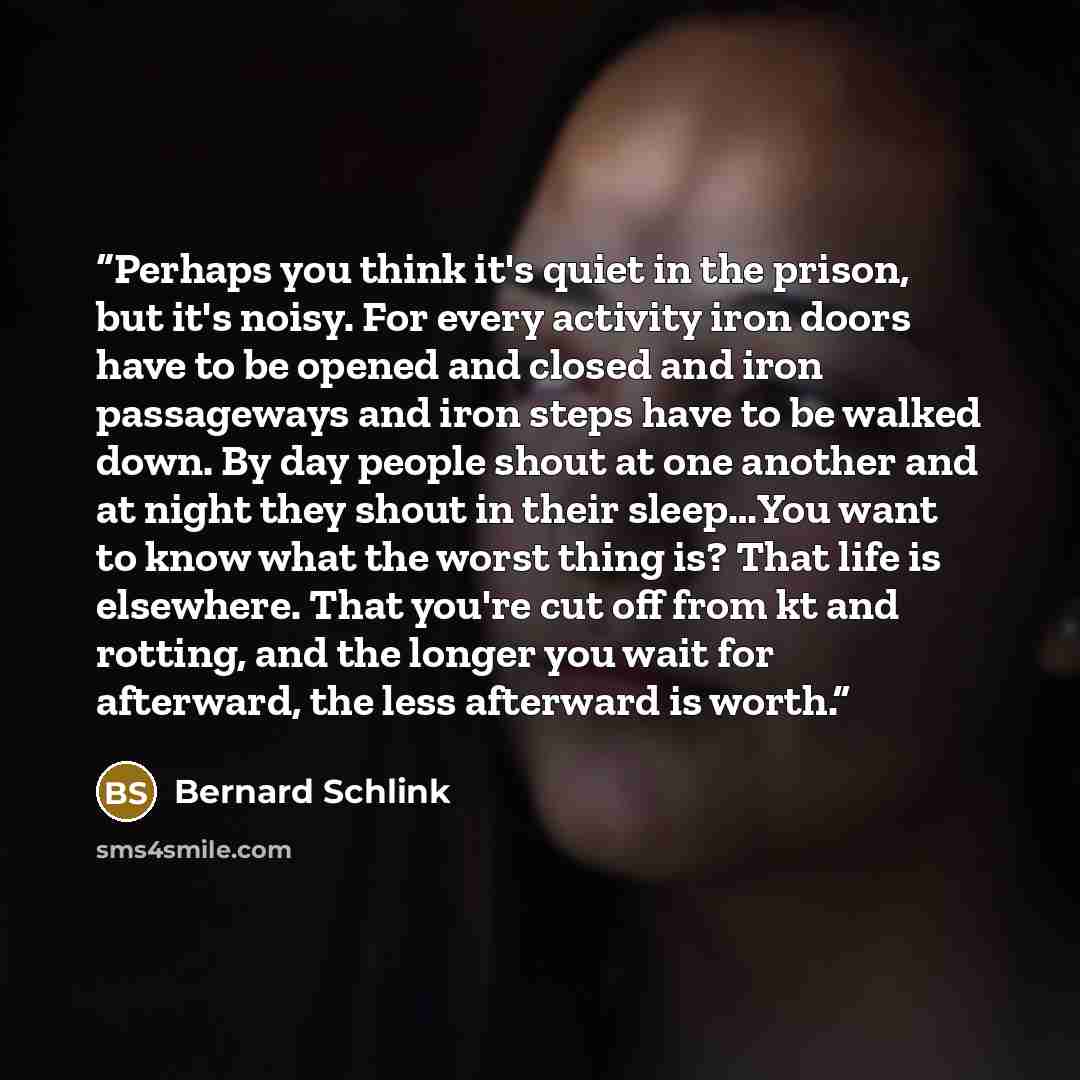 “Perhaps you think it's quiet in the prison, but it's noisy. For every activity iron doors have to be opened and closed and iron passageways and iron steps have to be walked down. By day people shout at one another and at night they shout in their sleep…You want to know what the worst thing is?…” quote by Bernard Schlink