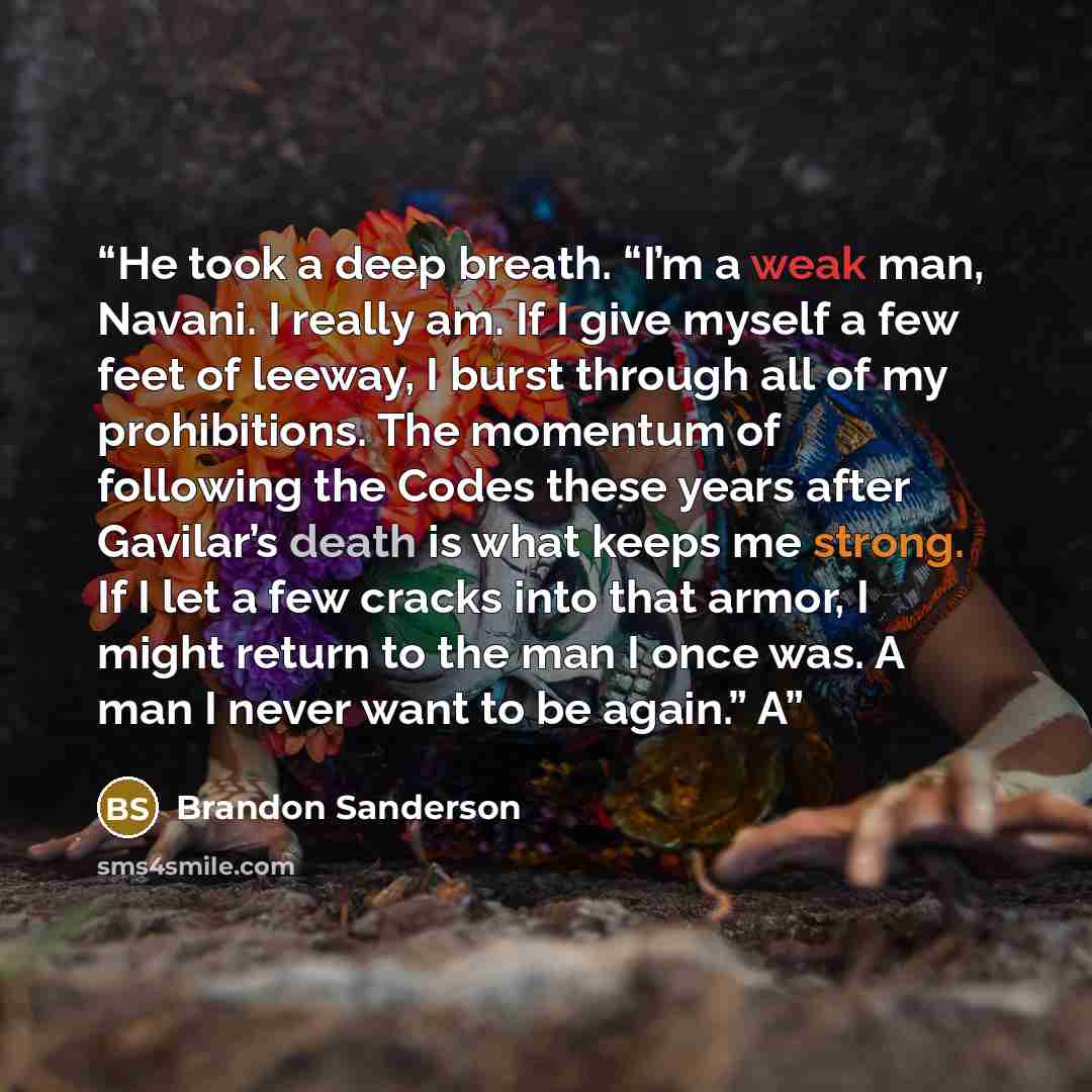 “He took a deep breath. “I’m a weak man, Navani. I really am. If I give myself a few feet of leeway, I burst through all of my prohibitions. The momentum of following the Codes these years after Gavilar’s death is what keeps me strong. If I let a few cracks into that armor, I might return to the…” quote by Brandon Sanderson