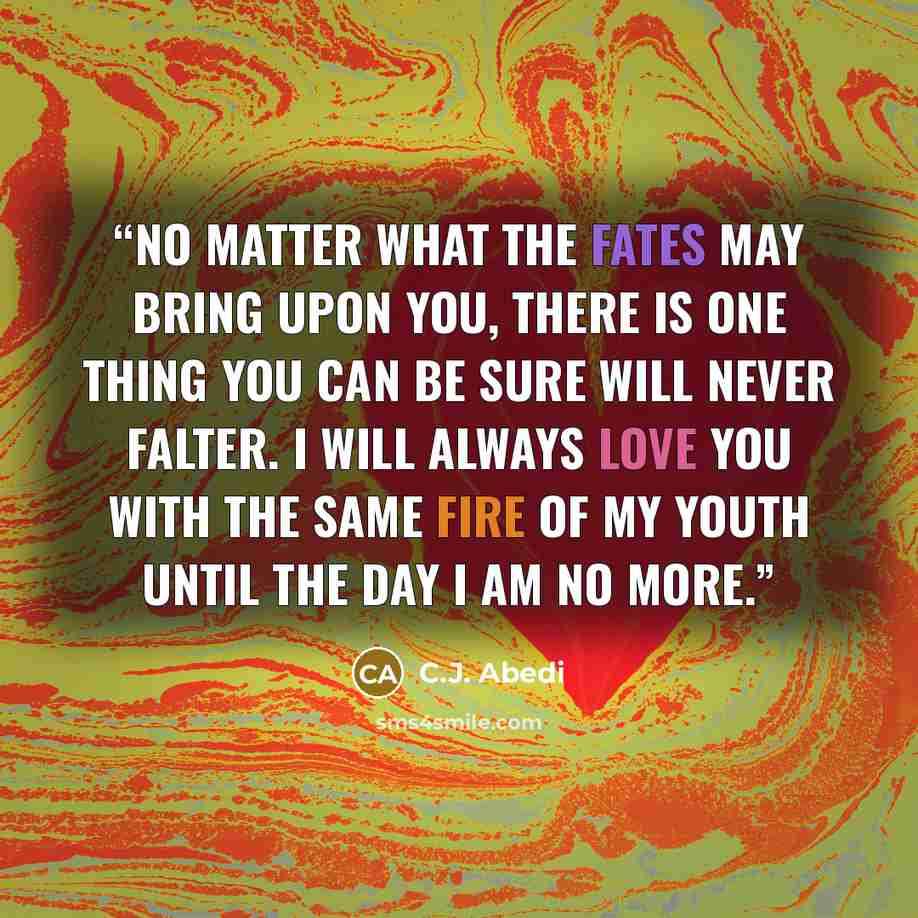 “No matter what the Fates may bring upon you, there is one thing you can be sure will never falter. I will always love you with the same fire of my youth until the day I am no more.” quote by C.J. Abedi