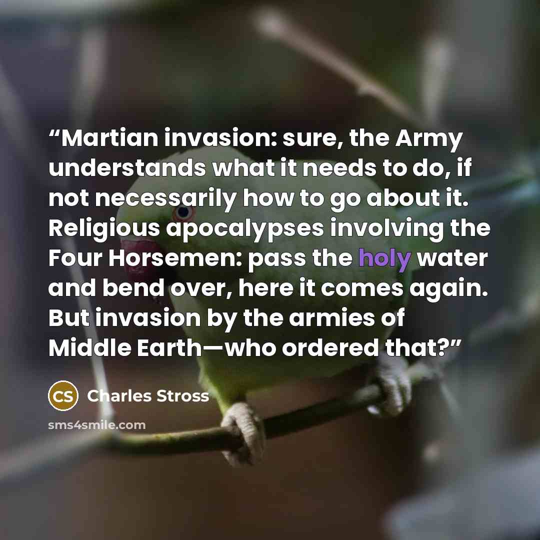 “Martian invasion: sure, the Army understands what it needs to do, if not necessarily how to go about it. Religious apocalypses involving the Four Horsemen: pass the holy water and bend over, here it comes again. But invasion by the armies of Middle Earth—who ordered that?” quote by Charles Stross