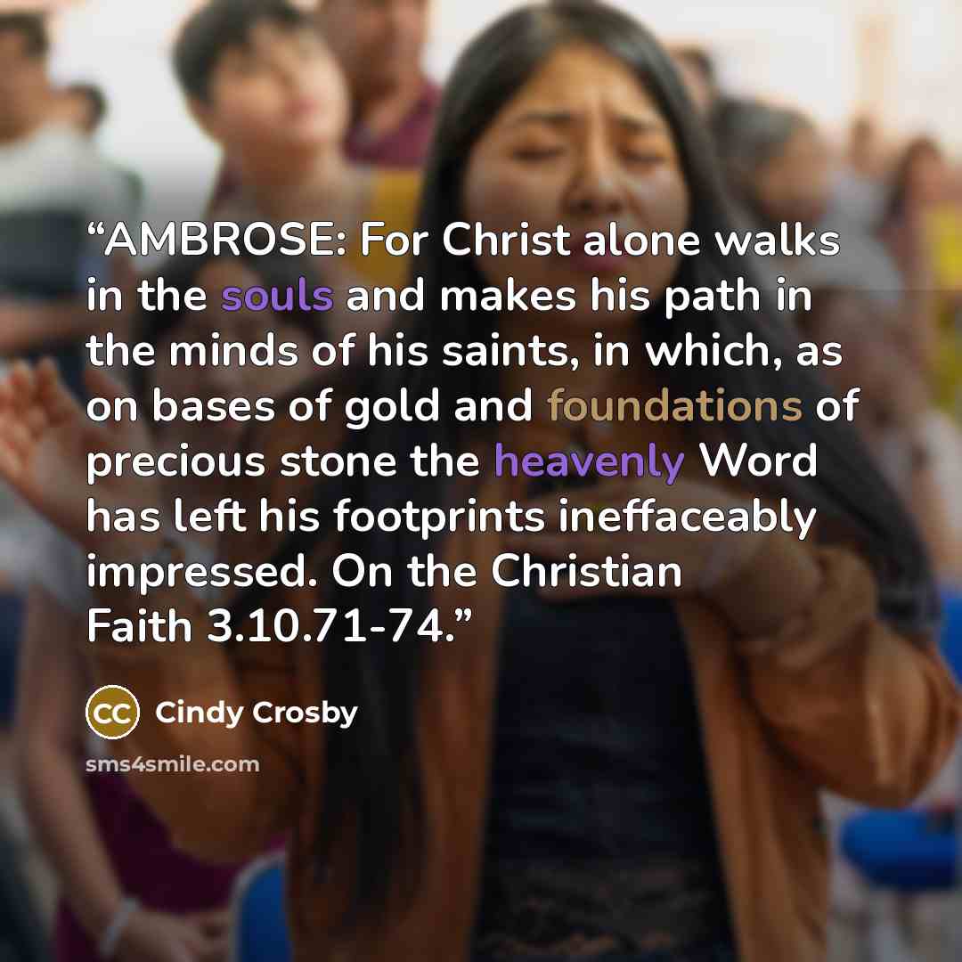 “AMBROSE: For Christ alone walks in the souls and makes his path in the minds of his saints, in which, as on bases of gold and foundations of precious stone the heavenly Word has left his footprints ineffaceably impressed. On the Christian Faith 3.10.71-74.” quote by Cindy Crosby