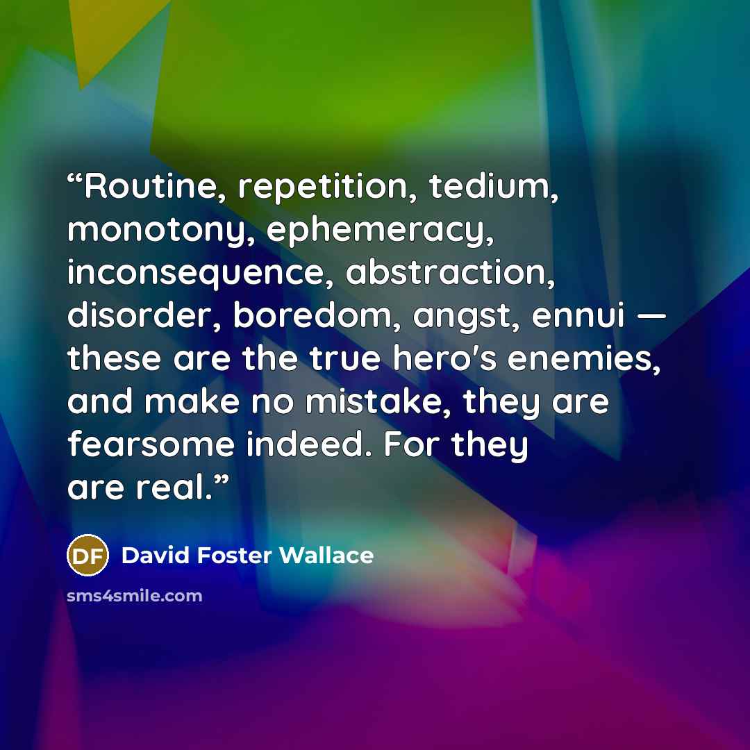 “Routine, repetition, tedium, monotony, ephemeracy, inconsequence, abstraction, disorder, boredom, angst, ennui — these are the true hero's enemies, and make no mistake, they are fearsome indeed. For they are real.” quote by David Foster Wallace