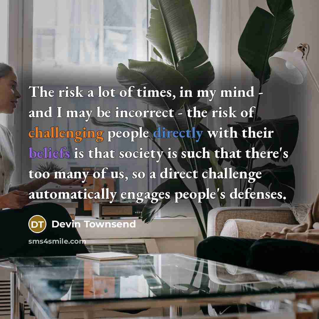 “The risk a lot of times, in my mind - and I may be incorrect - the risk of challenging people directly with their beliefs is that society is such that there's too many of us, so a direct challenge automatically engages people's defenses.” quote by Devin Townsend