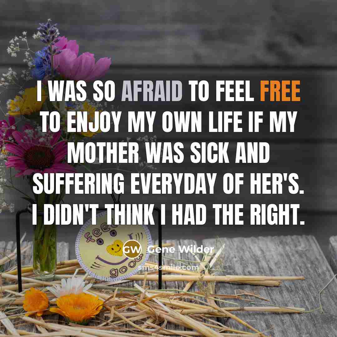“I was so afraid to feel free to enjoy my own life if my mother was sick and suffering everyday of her's. I didn't think I had the right.” quote by Gene Wilder