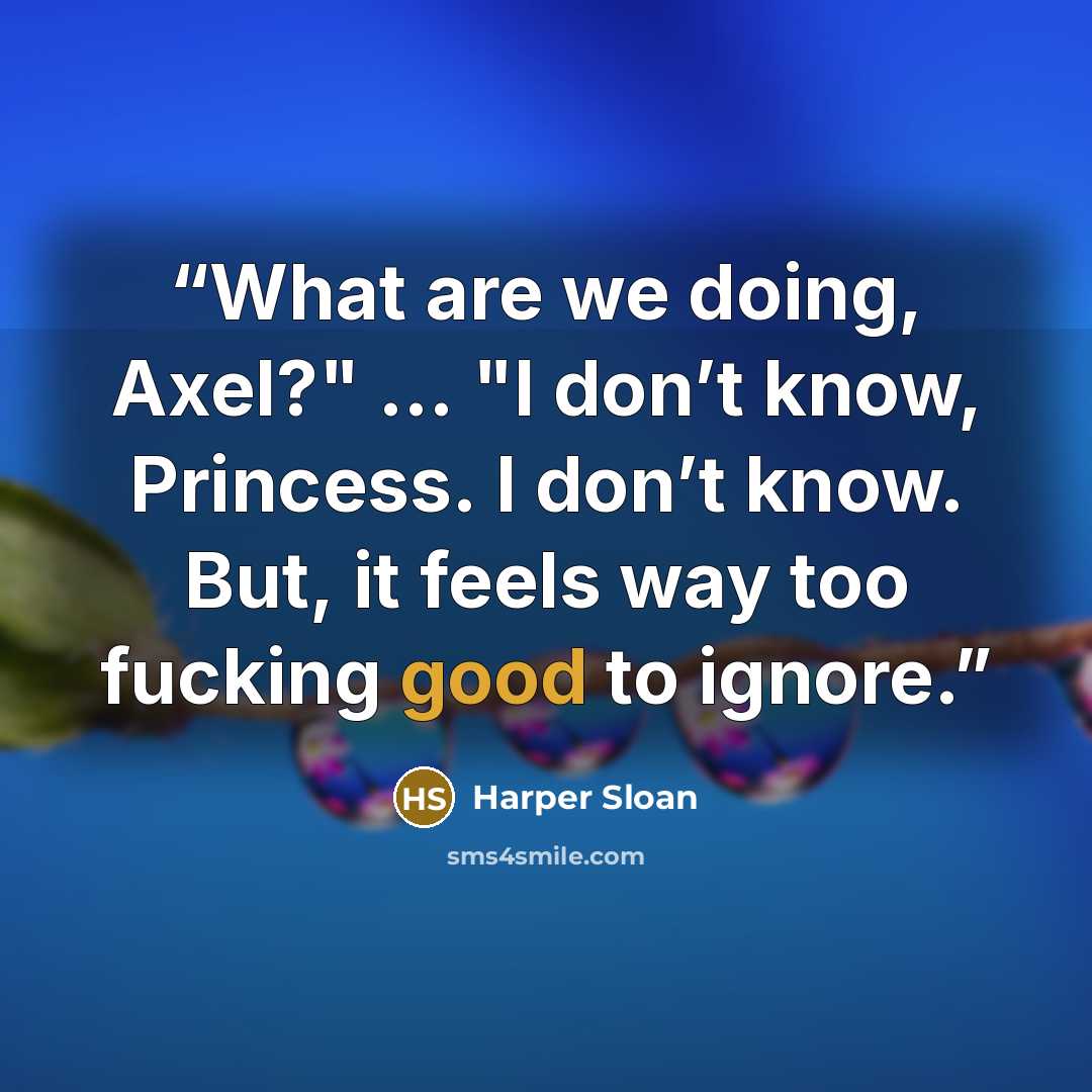 “What are we doing, Axel?" … "I don’t know, Princess. I don’t know. But, it feels way too fucking good to ignore.” quote by Harper Sloan