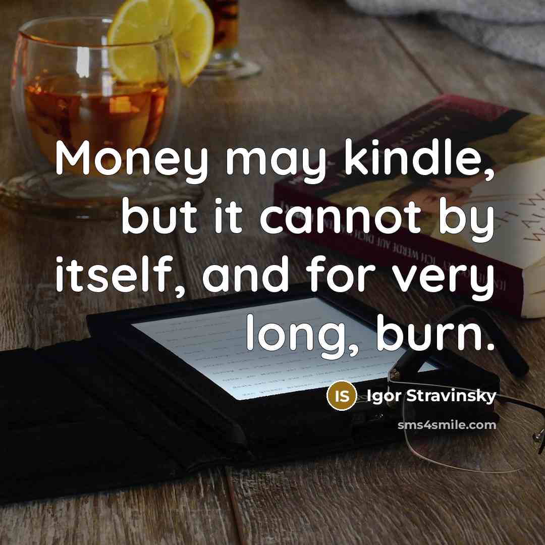“Money may kindle, but it cannot by itself, and for very long, burn.” quote by Igor Stravinsky