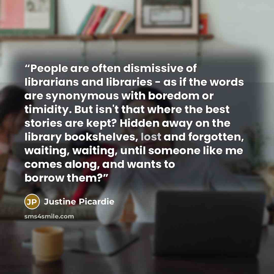 “People are often dismissive of librarians and libraries - as if the words are synonymous with boredom or timidity. But isn't that where the best stories are kept? Hidden away on the library bookshelves, lost and forgotten, waiting, waiting, until someone like me comes along, and wants to borrow…” quote by Justine Picardie