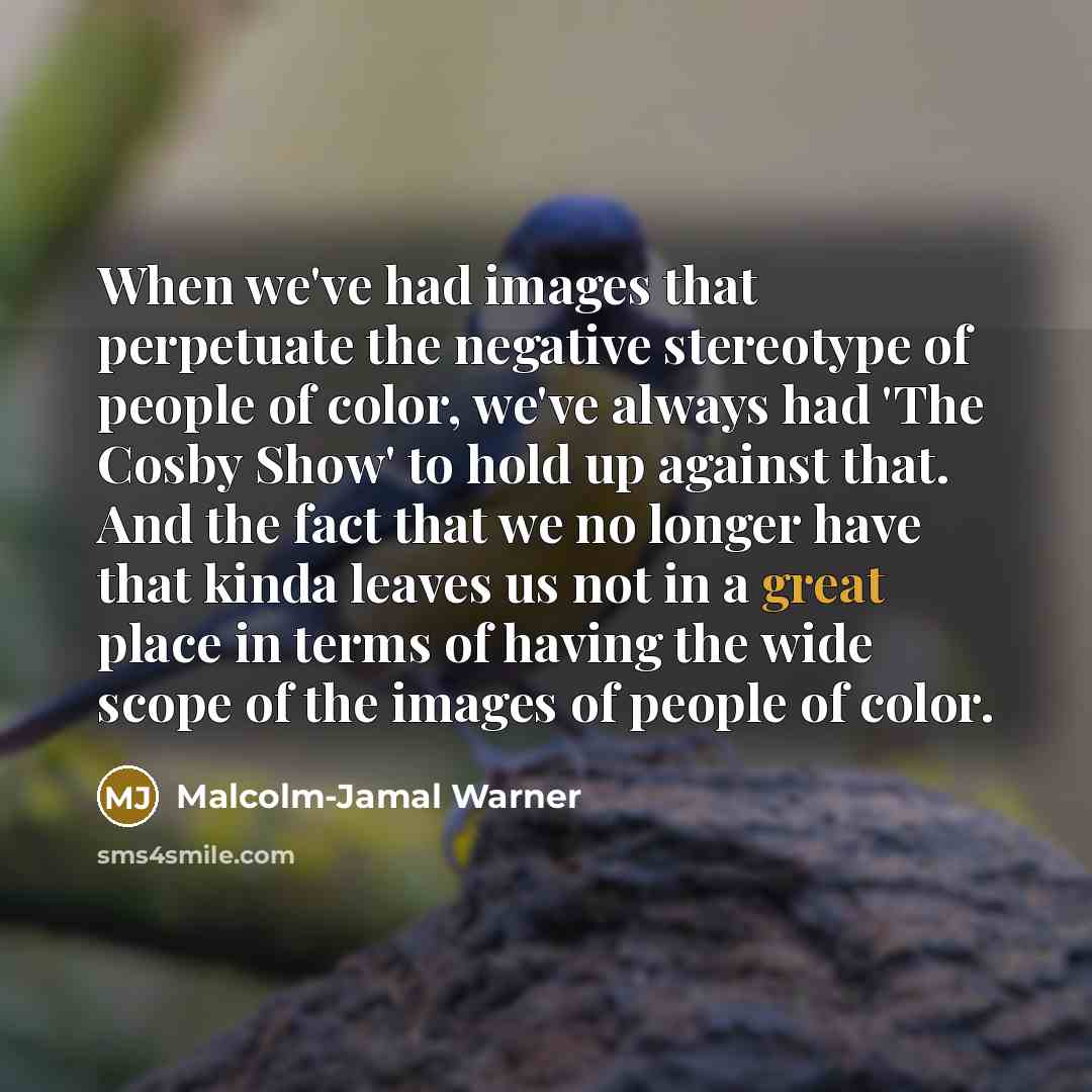 “When we've had images that perpetuate the negative stereotype of people of color, we've always had 'The Cosby Show' to hold up against that. And the fact that we no longer have that kinda leaves us not in a great place in terms of having the wide scope of the images of people of color.” quote by Malcolm-Jamal Warner