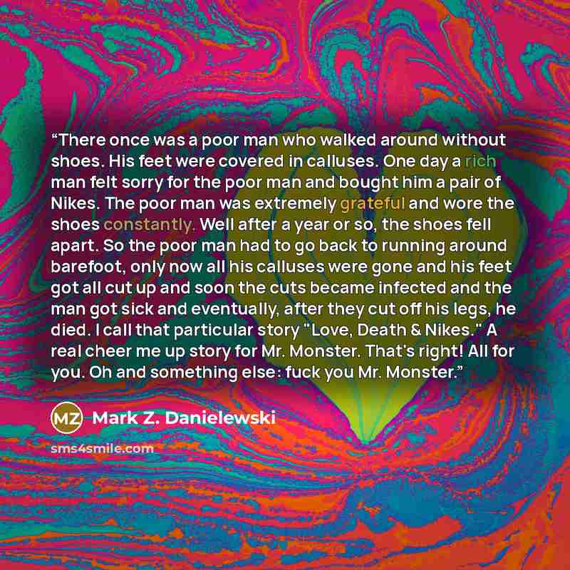 “There once was a poor man who walked around without shoes. His feet were covered in calluses. One day a rich man felt sorry for the poor man and bought him a pair of Nikes. The poor man was extremely grateful and wore the shoes constantly. Well after a year or so, the shoes fell apart. So the poor…” quote by Mark Z. Danielewski