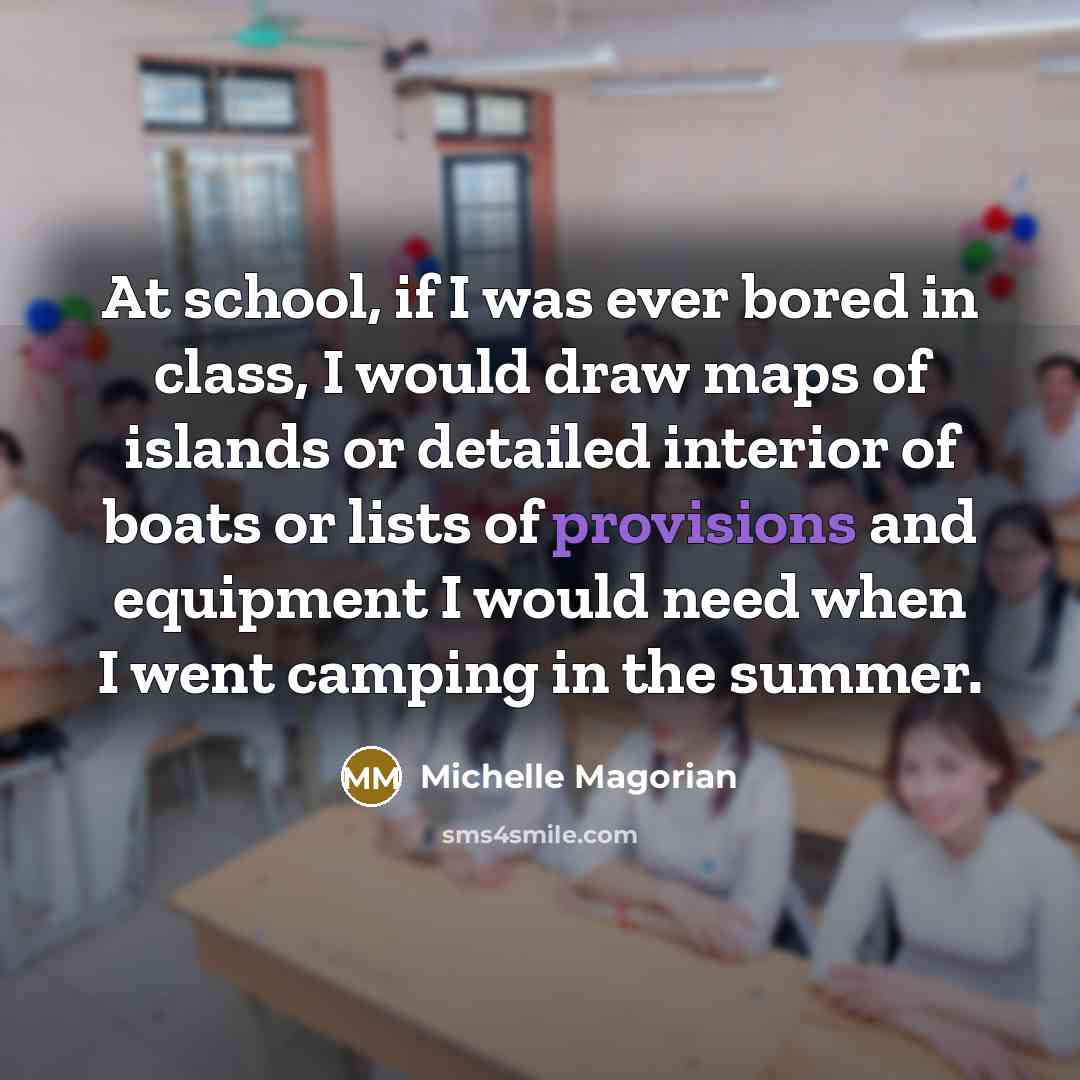 “At school, if I was ever bored in class, I would draw maps of islands or detailed interior of boats or lists of provisions and equipment I would need when I went camping in the summer.” quote by Michelle Magorian