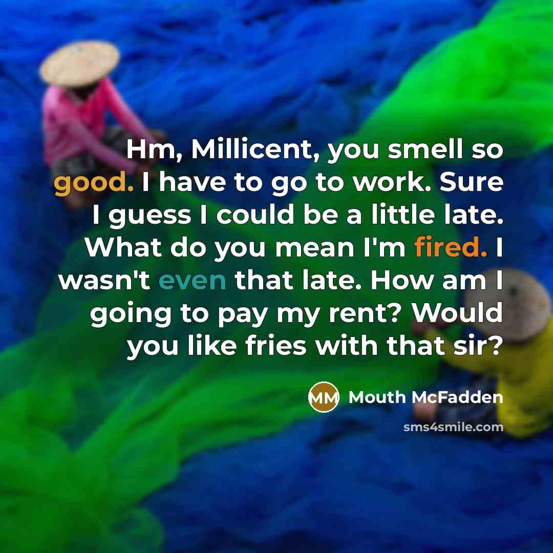 “Hm, Millicent, you smell so good. I have to go to work. Sure I guess I could be a little late. What do you mean I'm fired. I wasn't even that late. How am I going to pay my rent? Would you like fries with that sir?” quote by Mouth McFadden