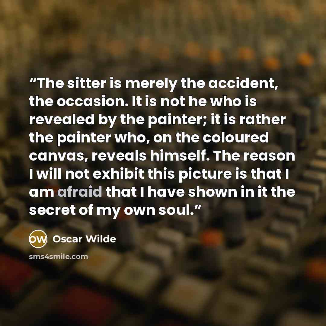 “The sitter is merely the accident, the occasion. It is not he who is revealed by the painter; it is rather the painter who, on the coloured canvas, reveals himself. The reason I will not exhibit this picture is that I am afraid that I have shown in it the secret of my own soul.” quote by Oscar Wilde