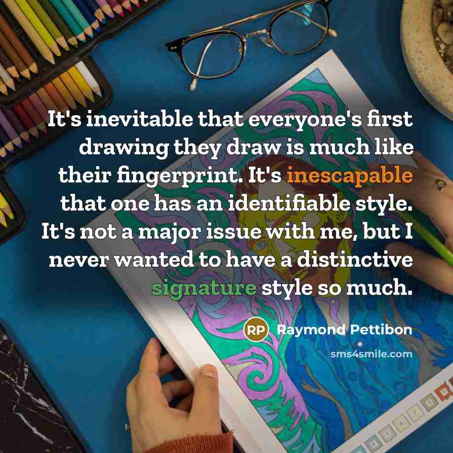 “It's inevitable that everyone's first drawing they draw is much like their fingerprint. It's inescapable that one has an identifiable style. It's not a major issue with me, but I never wanted to have a distinctive signature style so much.” quote by Raymond Pettibon
