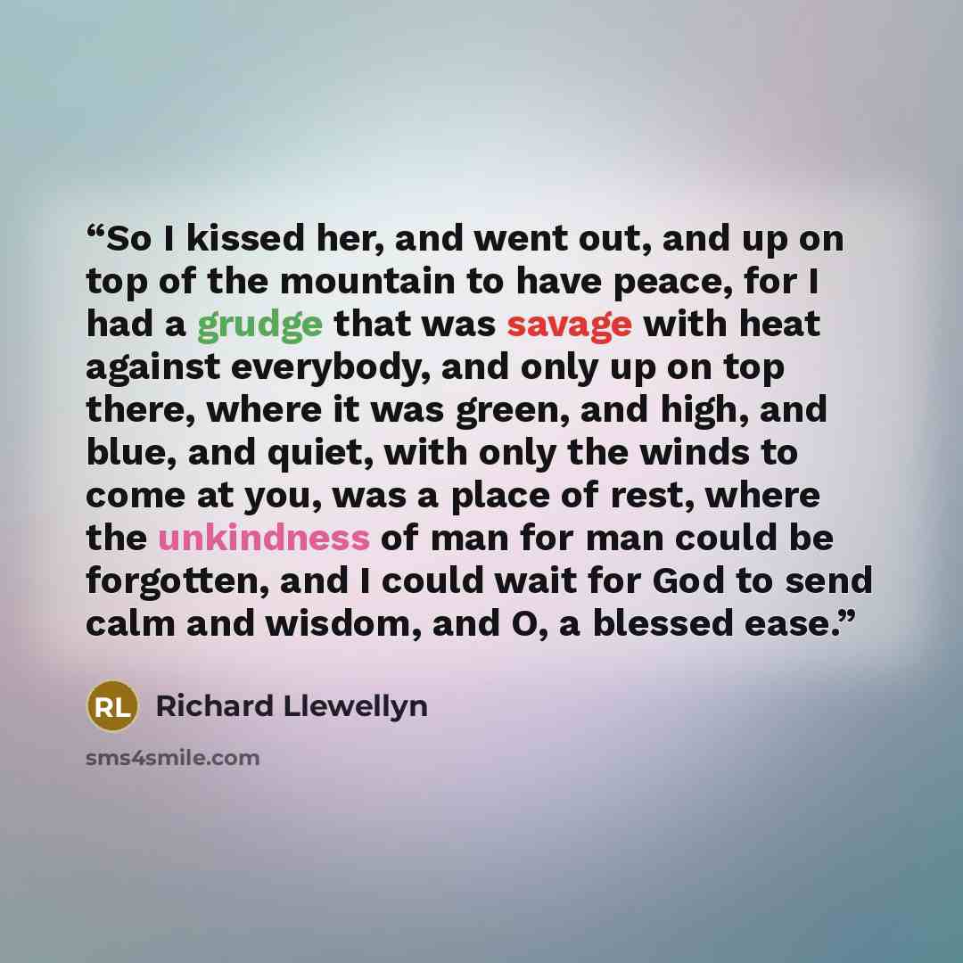 “So I kissed her, and went out, and up on top of the mountain to have peace, for I had a grudge that was savage with heat against everybody, and only up on top there, where it was green, and high, and blue, and quiet, with only the winds to come at you, was a place of rest, where the unkindness of…” quote by Richard Llewellyn