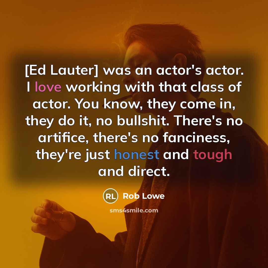 “[Ed Lauter] was an actor's actor. I love working with that class of actor. You know, they come in, they do it, no bullshit. There's no artifice, there's no fanciness, they're just honest and tough and direct.” quote by Rob Lowe