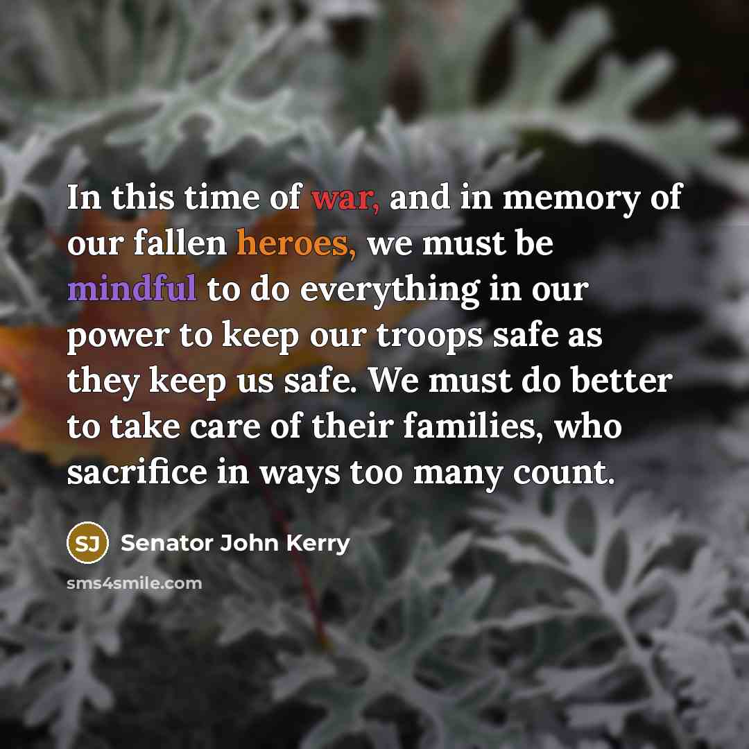 “In this time of war, and in memory of our fallen heroes, we must be mindful to do everything in our power to keep our troops safe as they keep us safe. We must do better to take care of their families, who sacrifice in ways too many count.” quote by Senator John Kerry