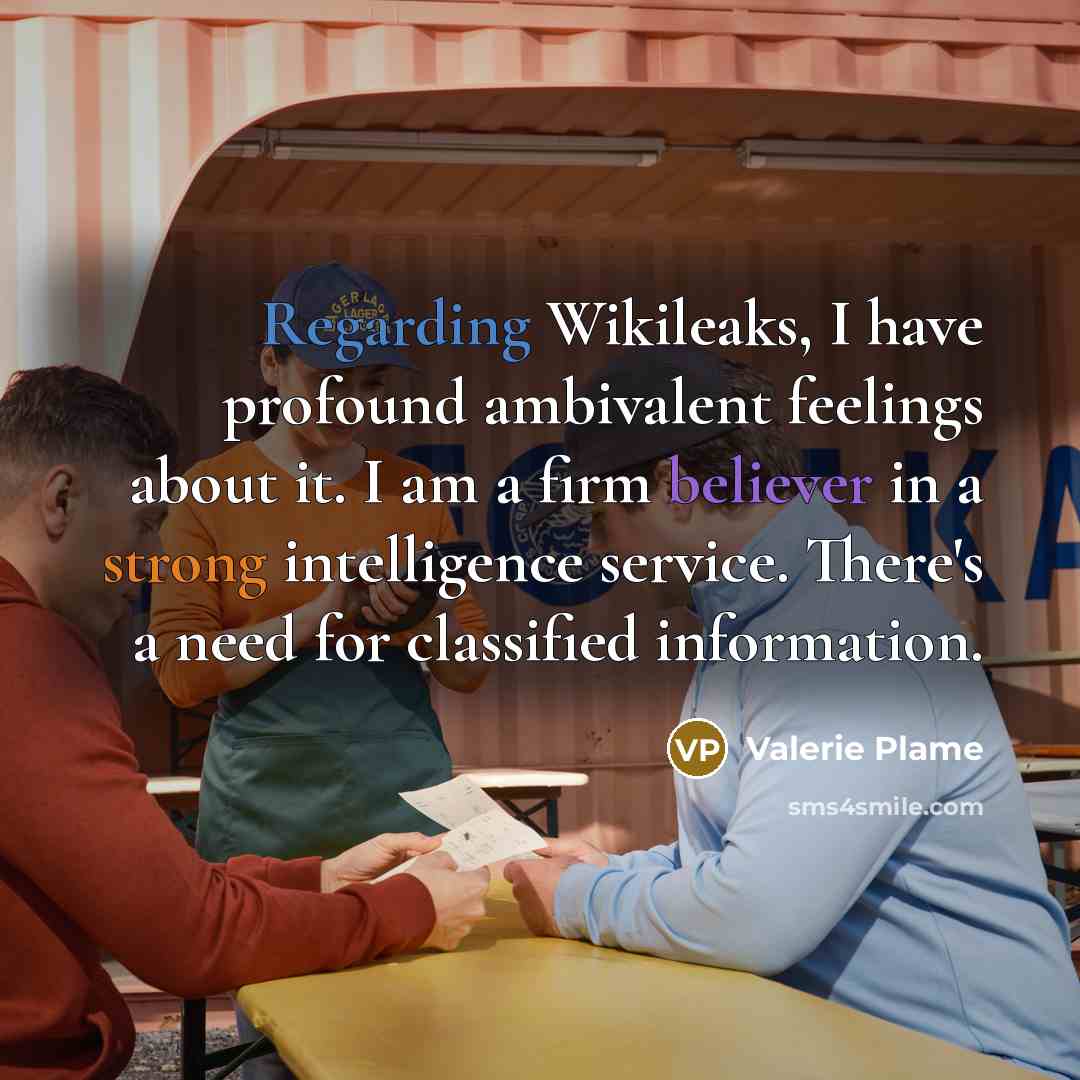 “Regarding Wikileaks, I have profound ambivalent feelings about it. I am a firm believer in a strong intelligence service. There's a need for classified information.” quote by Valerie Plame