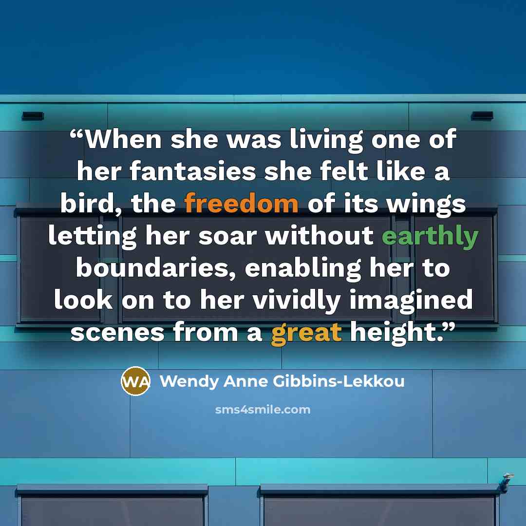 “When she was living one of her fantasies she felt like a bird, the freedom of its wings letting her soar without earthly boundaries, enabling her to look on to her vividly imagined scenes from a great height.” quote by Wendy Anne Gibbins-Lekkou