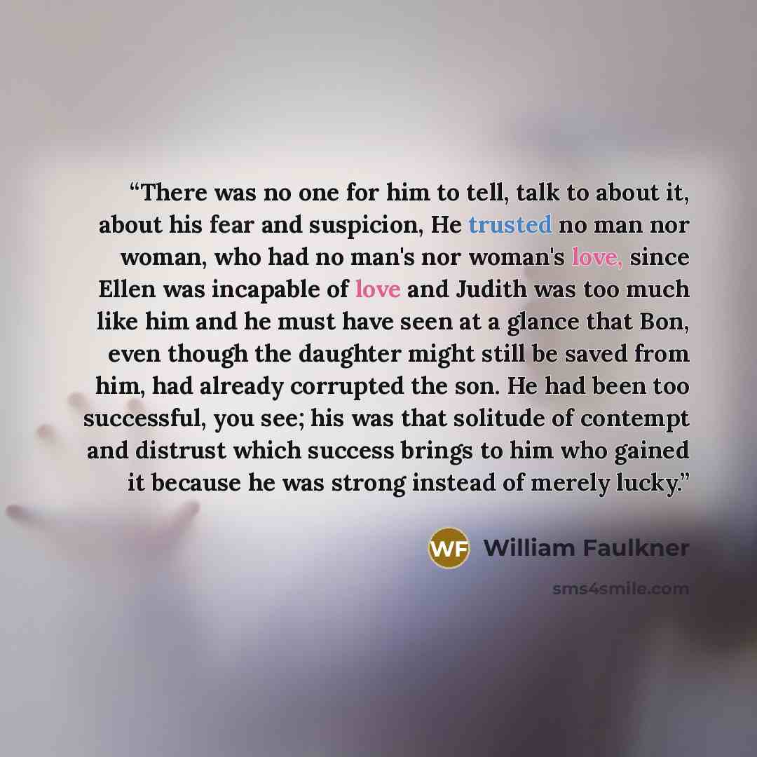 “There was no one for him to tell, talk to about it, about his fear and suspicion, He trusted no man nor woman, who had no man's nor woman's love, since Ellen was incapable of love and Judith was too much like him and he must have seen at a glance that Bon, even though the daughter might still be…” quote by William Faulkner