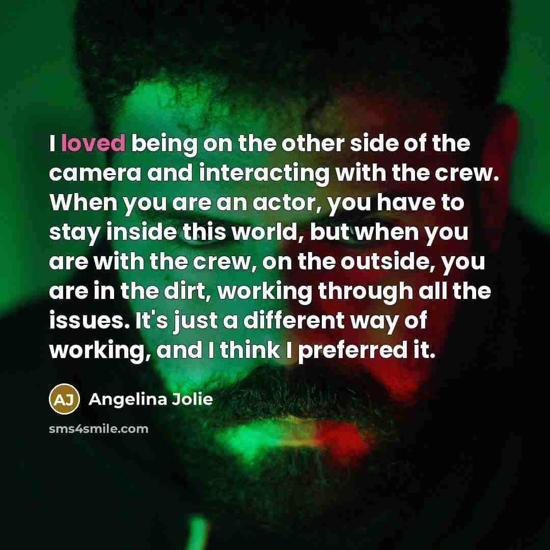 “I loved being on the other side of the camera and interacting with the crew. When you are an actor, you have to stay inside this world, but when you are with the crew, on the outside, you are in the dirt, working through all the issues. It's just a different way of working, and I think I preferred…” quote by Angelina Jolie