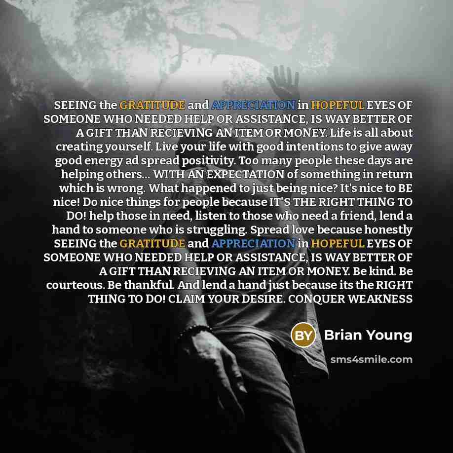 “SEEING the GRATITUDE and APPRECIATION in HOPEFUL EYES OF SOMEONE WHO NEEDED HELP OR ASSISTANCE, IS WAY BETTER OF A GIFT THAN RECIEVING AN ITEM OR MONEY. Life is all about creating yourself. Live your life with good intentions to give away good energy ad spread positivity. Too many people these…” quote by Brian Young