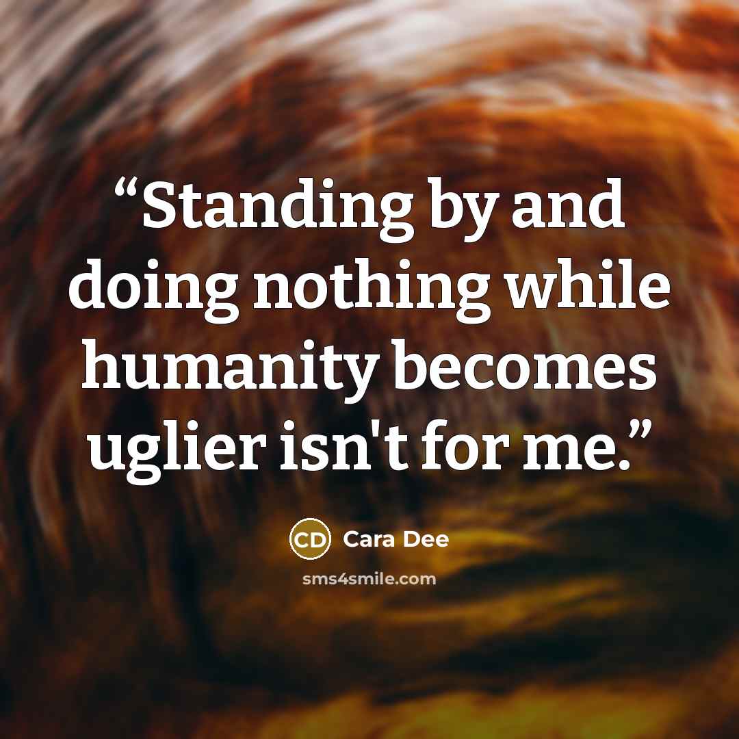 “Standing by and doing nothing while humanity becomes uglier isn't for me.” quote by Cara Dee