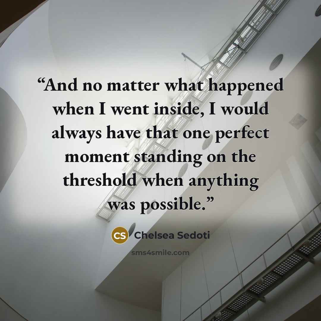 “And no matter what happened when I went inside, I would always have that one perfect moment standing on the threshold when anything was possible.” quote by Chelsea Sedoti