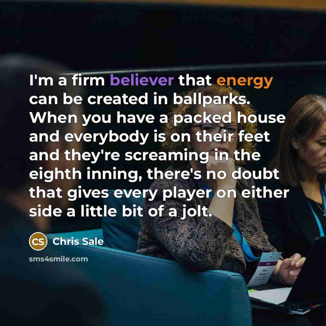 “I'm a firm believer that energy can be created in ballparks. When you have a packed house and everybody is on their feet and they're screaming in the eighth inning, there's no doubt that gives every player on either side a little bit of a jolt.” quote by Chris Sale