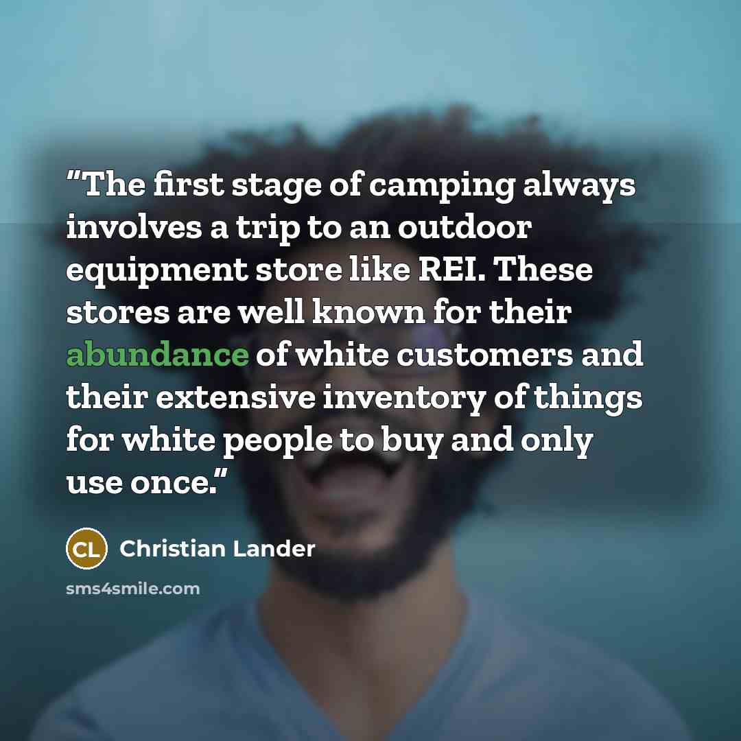 “The first stage of camping always involves a trip to an outdoor equipment store like REI. These stores are well known for their abundance of white customers and their extensive inventory of things for white people to buy and only use once.” quote by Christian Lander