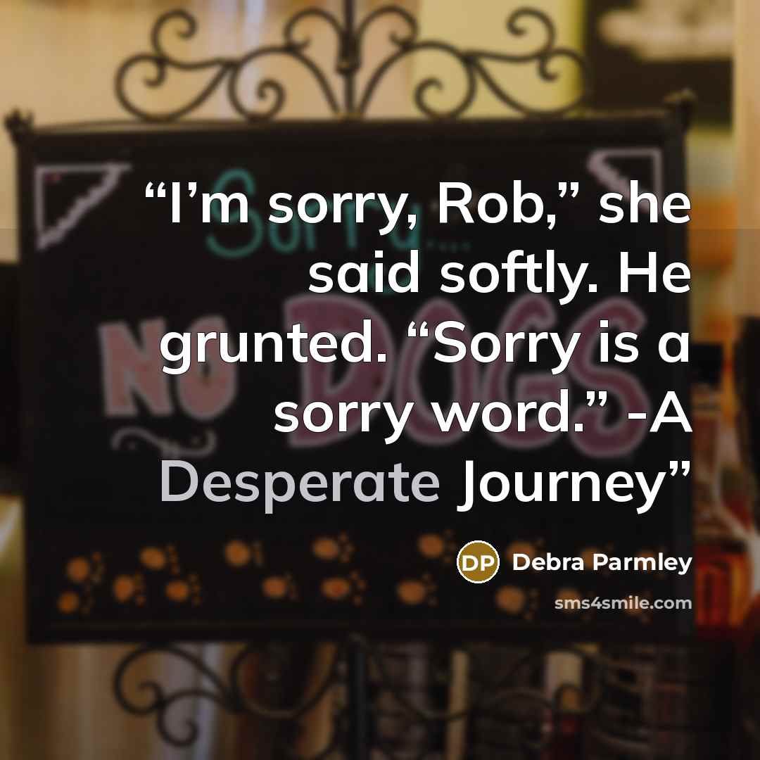 “I’m sorry, Rob,” she said softly. He grunted. “Sorry is a sorry word.” -A Desperate Journey” quote by Debra Parmley
