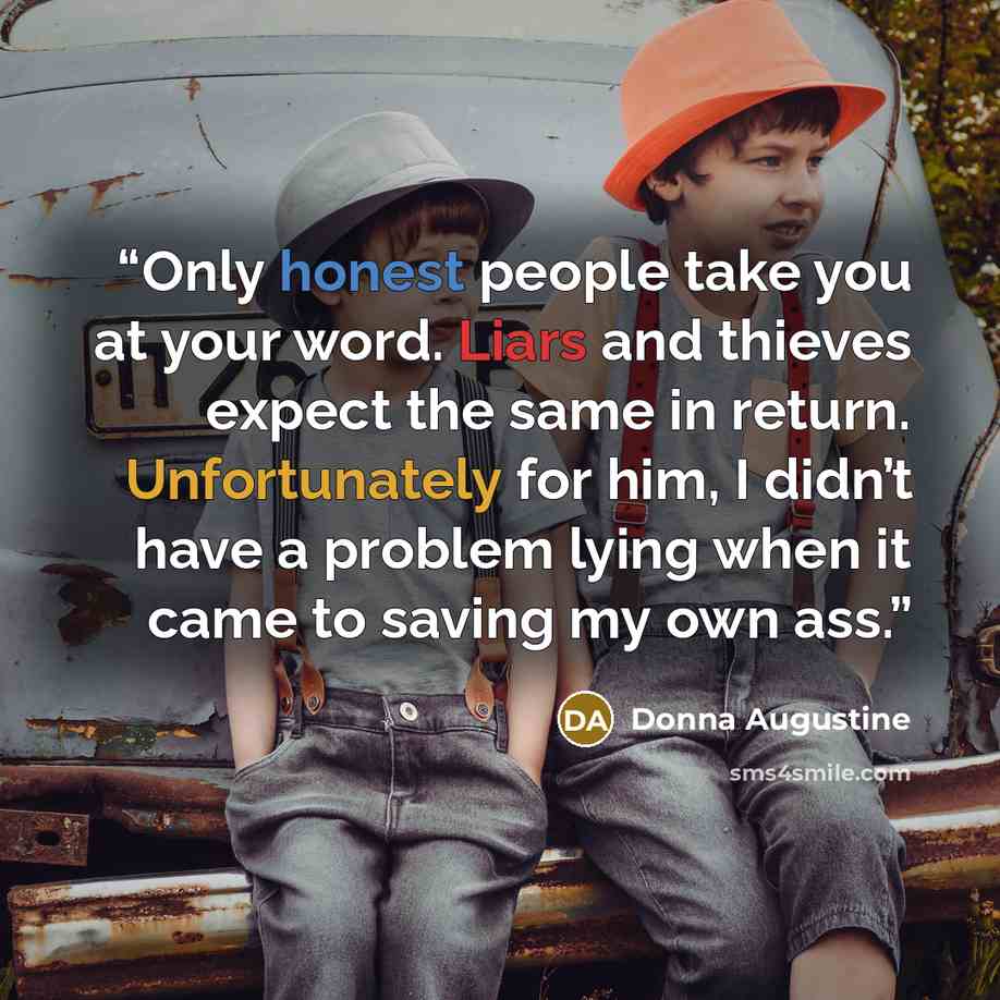 “Only honest people take you at your word. Liars and thieves expect the same in return. Unfortunately for him, I didn’t have a problem lying when it came to saving my own ass.” quote by Donna Augustine