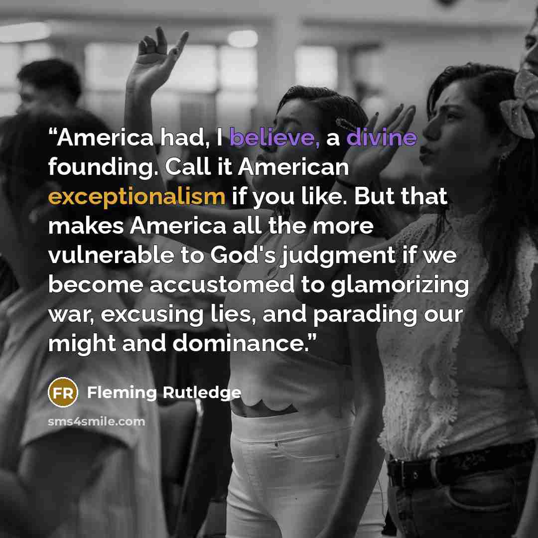 “America had, I believe, a divine founding. Call it American exceptionalism if you like. But that makes America all the more vulnerable to God's judgment if we become accustomed to glamorizing war, excusing lies, and parading our might and dominance.” quote by Fleming Rutledge