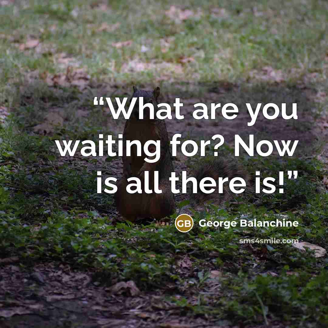 “What are you waiting for? Now is all there is!” quote by George Balanchine