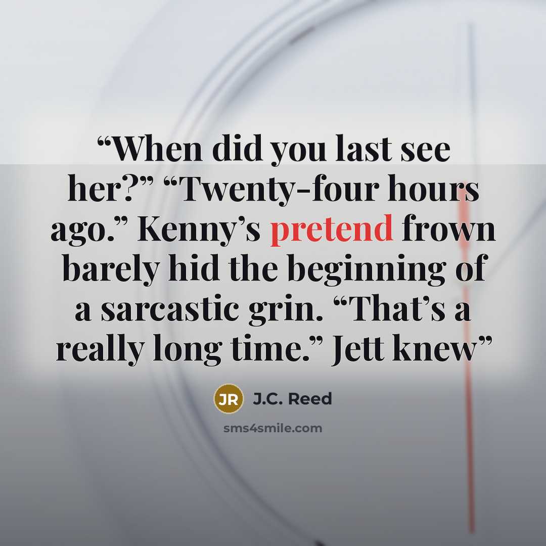 “When did you last see her?” “Twenty-four hours ago.” Kenny’s pretend frown barely hid the beginning of a sarcastic grin. “That’s a really long time.” Jett knew” quote by J.C. Reed
