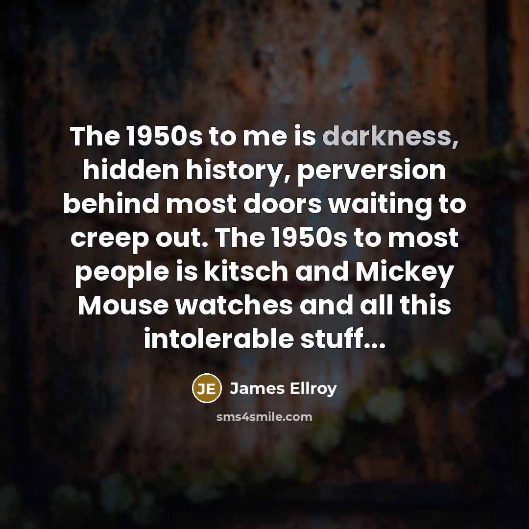 “The 1950s to me is darkness, hidden history, perversion behind most doors waiting to creep out. The 1950s to most people is kitsch and Mickey Mouse watches and all this intolerable stuff...” quote by James Ellroy