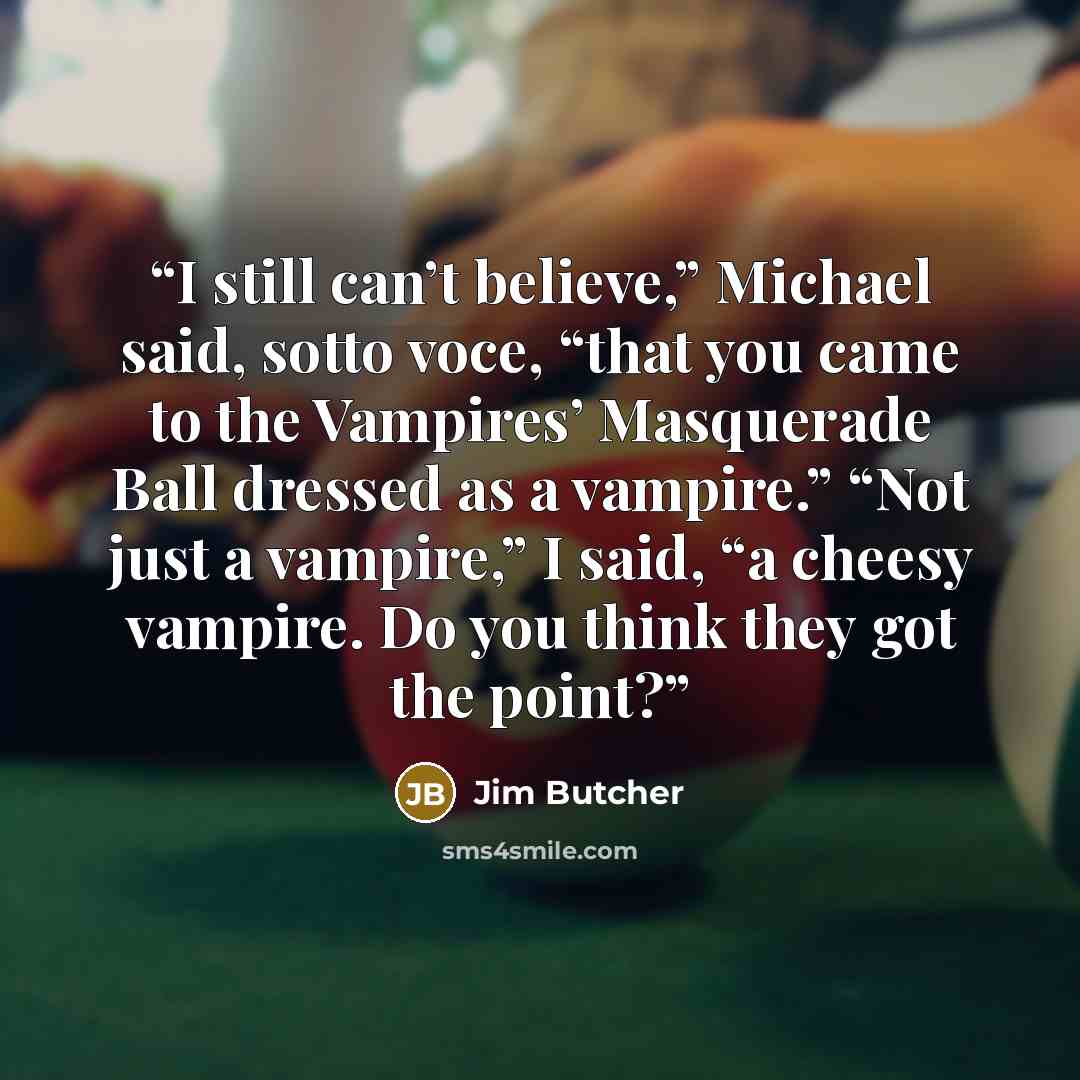 “I still can’t believe,” Michael said, sotto voce, “that you came to the Vampires’ Masquerade Ball dressed as a vampire.” “Not just a vampire,” I said, “a cheesy vampire. Do you think they got the point?” quote by Jim Butcher
