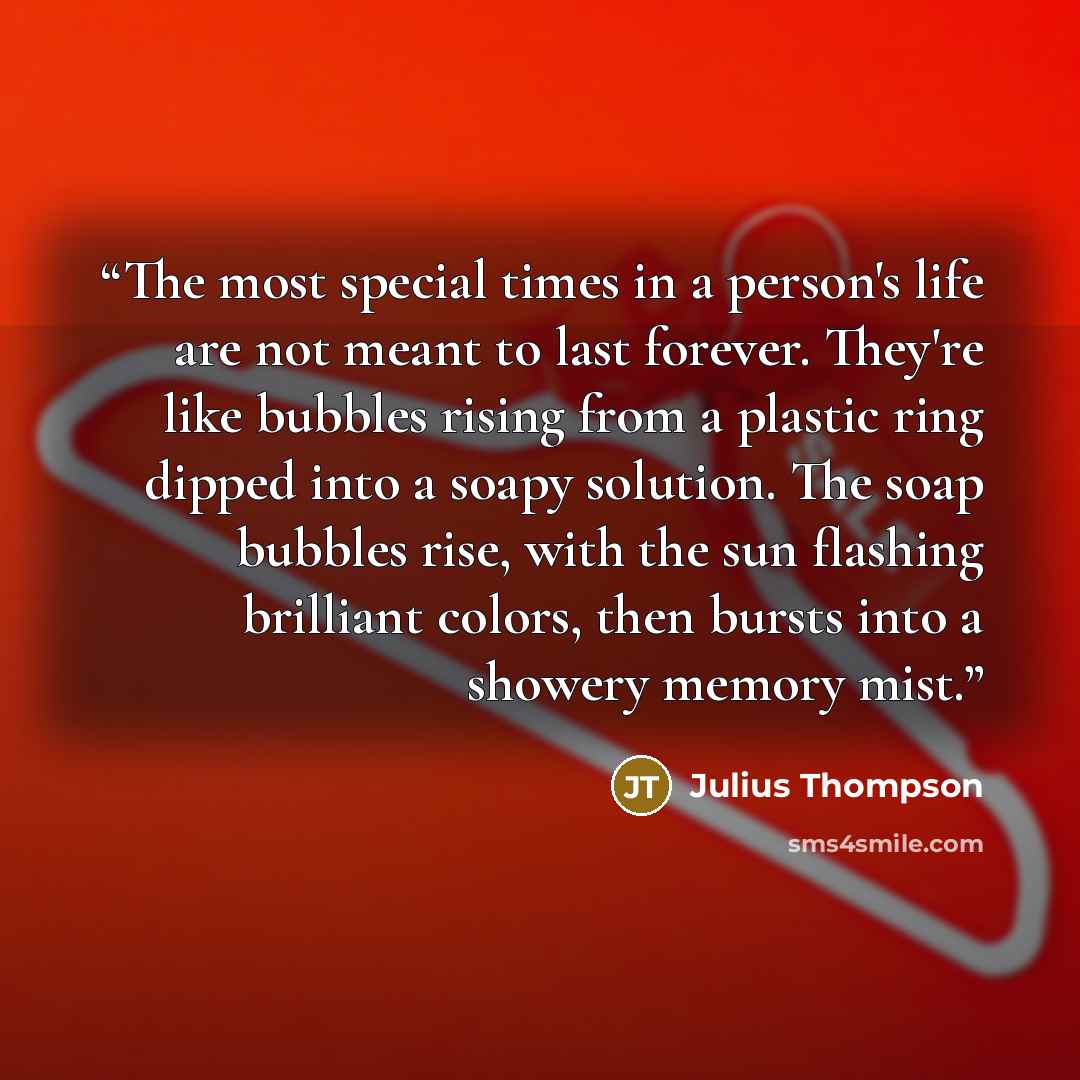 “The most special times in a person's life are not meant to last forever. They're like bubbles rising from a plastic ring dipped into a soapy solution. The soap bubbles rise, with the sun flashing brilliant colors, then bursts into a showery memory mist.” quote by Julius Thompson
