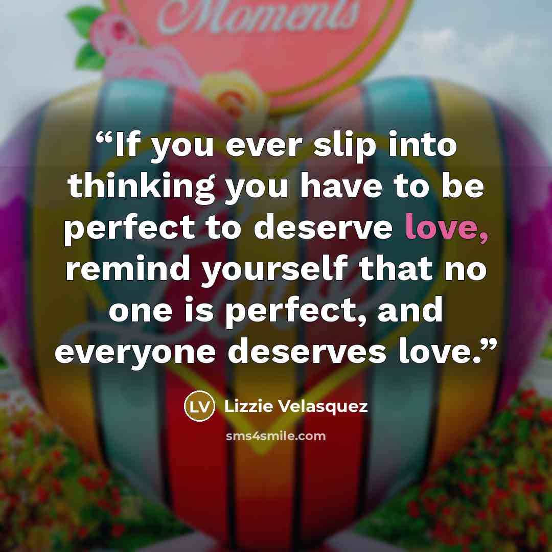 “If you ever slip into thinking you have to be perfect to deserve love, remind yourself that no one is perfect, and everyone deserves love.” quote by Lizzie Velásquez